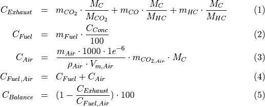 \begin{eqnarray}
C_{Exhaust} & = & m_{CO_2} \cdot \frac{M_{C}}{M_{CO_2}} +
              m_{CO} \cdot \frac{M_{C}}{M_{HC}} +
              m_{HC} \cdot \frac{M_{C}}{M_{HC}} \\
C_{Fuel} & = & m_{Fuel} \cdot \frac{C_{Conc}}{100} \\
C_{Air} & = & \frac{m_{Air} \cdot 1000 \cdot 1e^{-6}}{\rho_{Air} \cdot {V_{m, Air}}} \cdot m_{CO_{2, Air}} \cdot M_C \\
C_{Fuel, Air} & = & C_{Fuel} + C_{Air} \\
C_{Balance} & = & (1 - \frac{C_{Exhaust}}{C_{Fuel,Air}}) \cdot 100
\end{eqnarray}